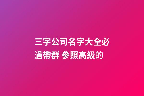 三字公司名字大全必過帶群 參照高級的-第1張-公司起名-玄機派